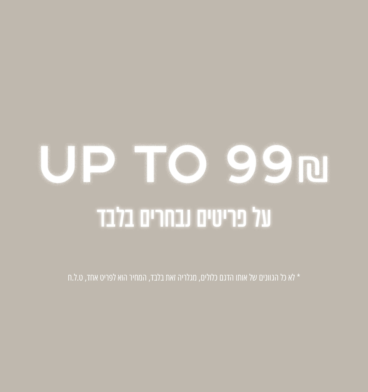 מבחר פריטים עד 99 שח - רק מגלרייה זאת, לא כל הגוונים של אותו הדגם הכלולים, המחיר הוא לפריט בלבד, ט.ל.ח
